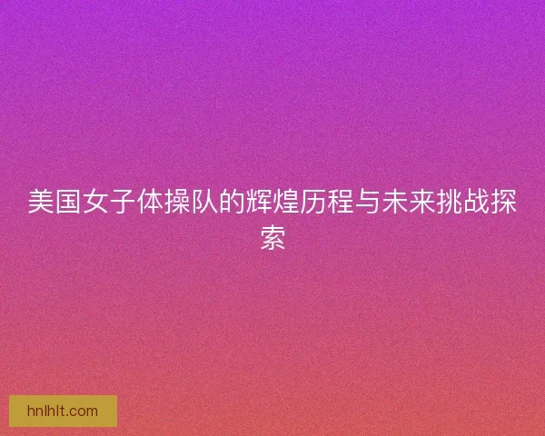 美国女子体操队的辉煌历程与未来挑战探索