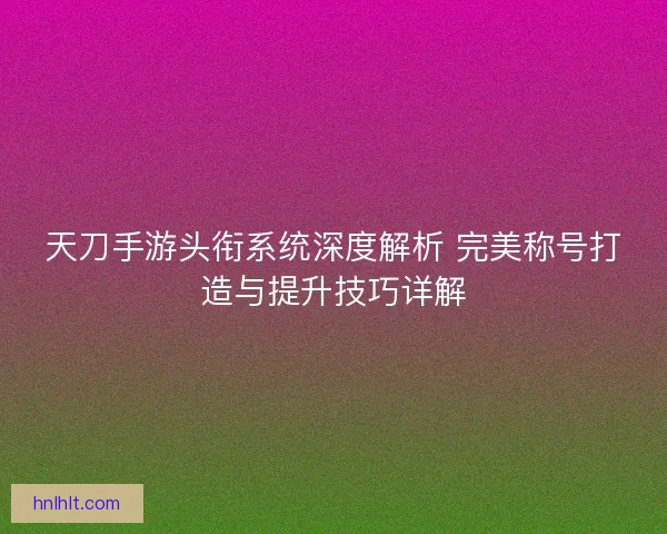 天刀手游头衔系统深度解析 完美称号打造与提升技巧详解