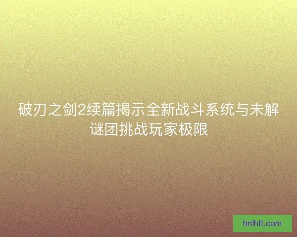 破刃之剑2续篇揭示全新战斗系统与未解谜团挑战玩家极限