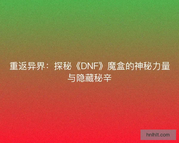重返异界：探秘《DNF》魔盒的神秘力量与隐藏秘辛