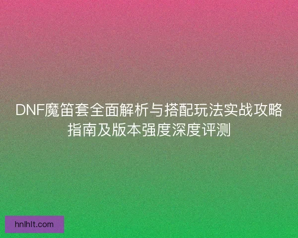 DNF魔笛套全面解析与搭配玩法实战攻略指南及版本强度深度评测 DNF魔笛套全面解析与搭配玩法实战攻略指南及版本强度深度评测