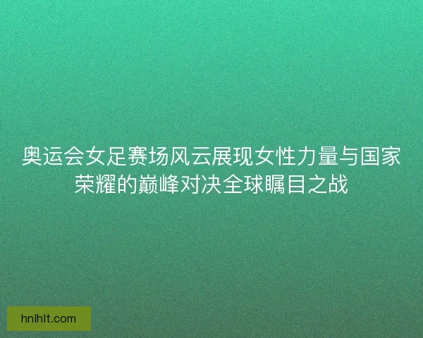奥运会女足赛场风云展现女性力量与国家荣耀的巅峰对决全球瞩目之战