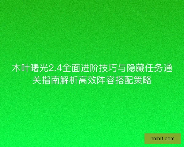 木叶曙光2.4全面进阶技巧与隐藏任务通关指南解析高效阵容搭配策略