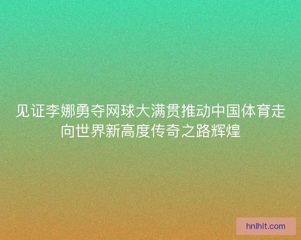 见证李娜勇夺网球大满贯推动中国体育走向世界新高度传奇之路辉煌