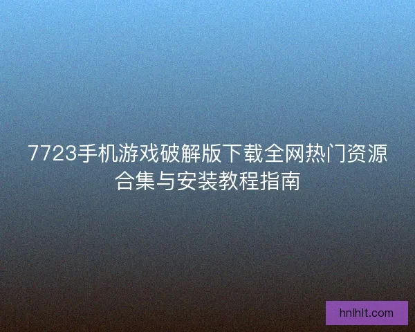 7723手机游戏破解版下载全网热门资源合集与安装教程指南
