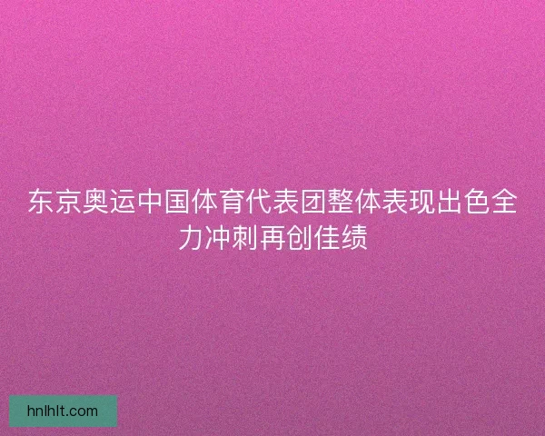 东京奥运中国体育代表团整体表现出色全力冲刺再创佳绩