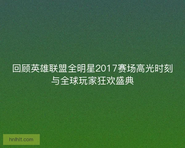 回顾英雄联盟全明星2017赛场高光时刻与全球玩家狂欢盛典