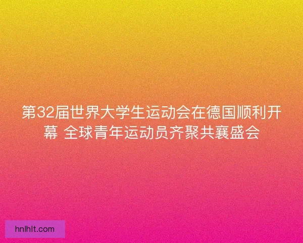 第32届世界大学生运动会在德国顺利开幕 全球青年运动员齐聚共襄盛会