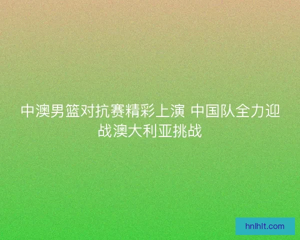 中澳男篮对抗赛精彩上演 中国队全力迎战澳大利亚挑战