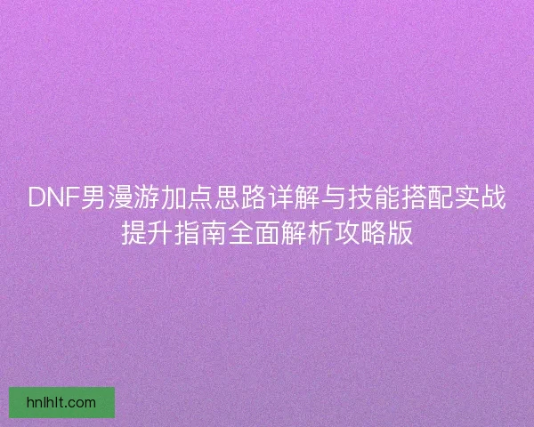 DNF男漫游加点思路详解与技能搭配实战提升指南全面解析攻略版