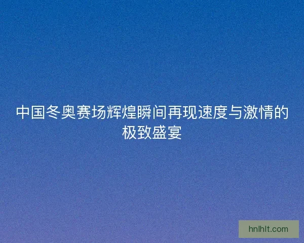 中国冬奥赛场辉煌瞬间再现速度与激情的极致盛宴