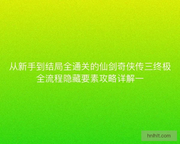 从新手到结局全通关的仙剑奇侠传三终极全流程隐藏要素攻略详解一