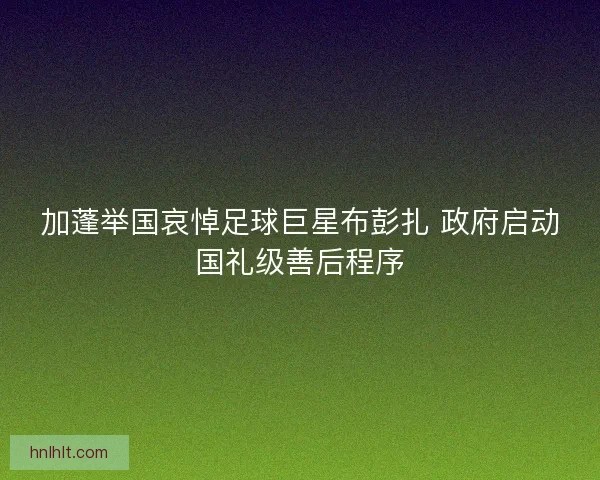 加蓬举国哀悼足球巨星布彭扎 政府启动国礼级善后程序