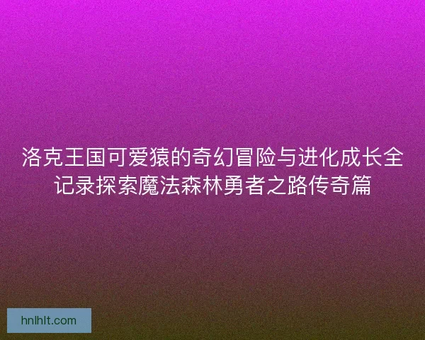 洛克王国可爱猿的奇幻冒险与进化成长全记录探索魔法森林勇者之路传奇篇 洛克王国可爱猿的奇幻冒险与进化成长全记录探索魔法森林勇者之路传奇篇