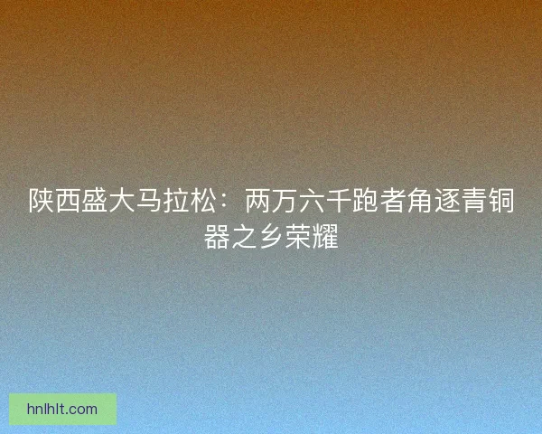 陕西盛大马拉松:两万六千跑者角逐青铜器之乡荣耀 陕西盛大马拉松:两万六千跑者角逐青铜器之乡荣耀