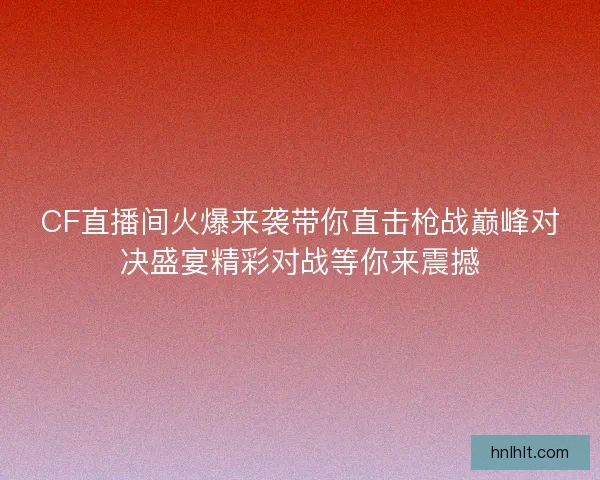 CF直播间火爆来袭带你直击枪战巅峰对决盛宴精彩对战等你来震撼 CF直播间火爆来袭带你直击枪战巅峰对决盛宴精彩对战等你来震撼