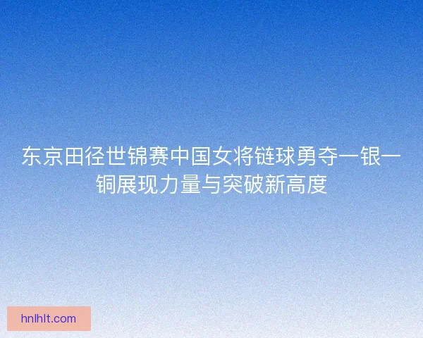 东京田径世锦赛中国女将链球勇夺一银一铜展现力量与突破新高度