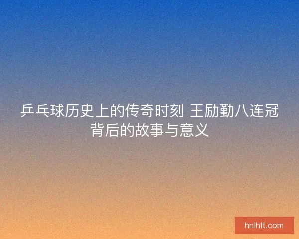 乒乓球历史上的传奇时刻 王励勤八连冠背后的故事与意义 乒乓球历史上的传奇时刻 王励勤八连冠背后的故事与意义