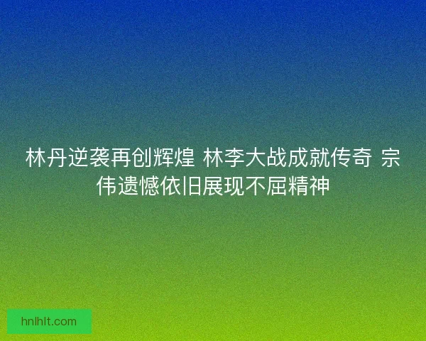 林丹逆袭再创辉煌 林李大战成就传奇 宗伟遗憾依旧展现不屈精神