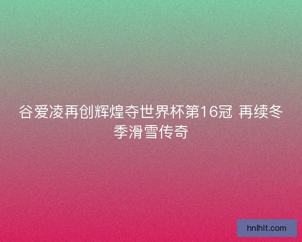 谷爱凌再创辉煌夺世界杯第16冠 再续冬季滑雪传奇 谷爱凌再创辉煌夺世界杯第16冠 再续冬季滑雪传奇