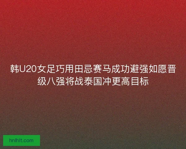 韩U20女足巧用田忌赛马成功避强如愿晋级八强将战泰国冲更高目标