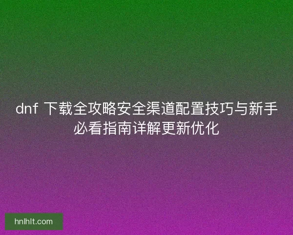 dnf 下载全攻略安全渠道配置技巧与新手必看指南详解更新优化 dnf 下载全攻略安全渠道配置技巧与新手必看指南详解更新优化
