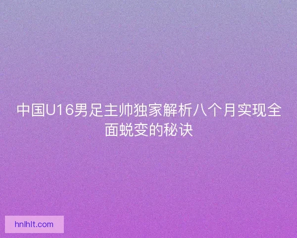 中国U16男足主帅独家解析八个月实现全面蜕变的秘诀 中国U16男足主帅独家解析八个月实现全面蜕变的秘诀