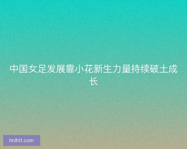 中国女足发展靠小花新生力量持续破土成长
