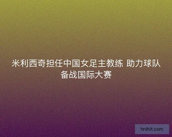 米利西奇担任中国女足主教练 助力球队备战国际大赛 米利西奇担任中国女足主教练 助力球队备战国际大赛
