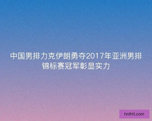 中国男排力克伊朗勇夺2017年亚洲男排锦标赛冠军彰显实力 中国男排力克伊朗勇夺2017年亚洲男排锦标赛冠军彰显实力