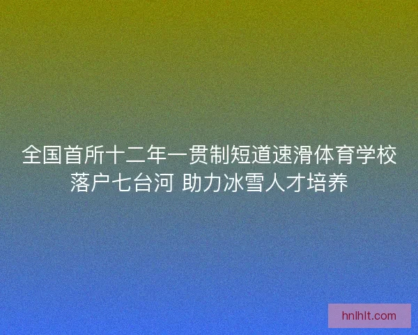 全国首所十二年一贯制短道速滑体育学校落户七台河 助力冰雪人才培养 全国首所十二年一贯制短道速滑体育学校落户七台河 助力冰雪人才培养