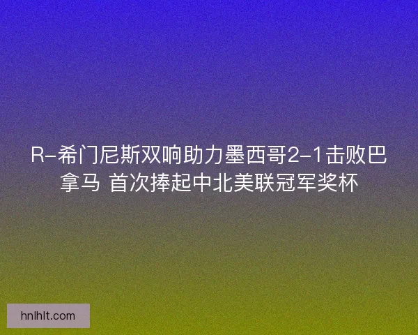 R-希门尼斯双响助力墨西哥2-1击败巴拿马 首次捧起中北美联冠军奖杯
