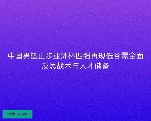 中国男篮止步亚洲杯四强再现低谷需全面反思战术与人才储备