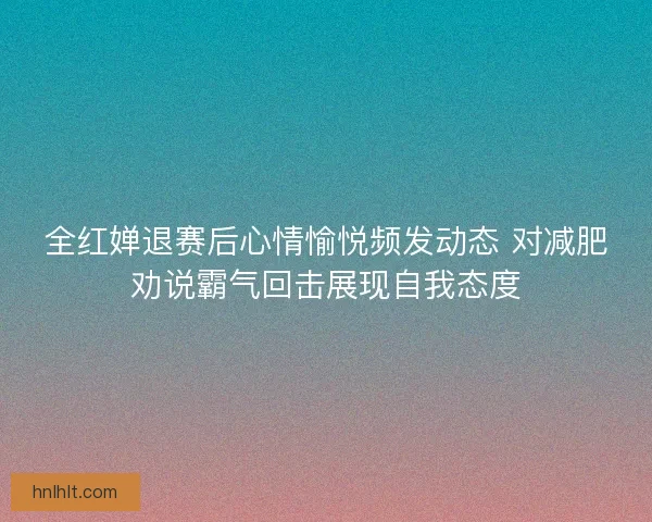 全红婵退赛后心情愉悦频发动态 对减肥劝说霸气回击展现自我态度