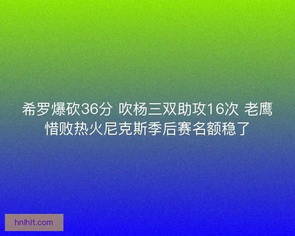 希罗爆砍36分 吹杨三双助攻16次 老鹰惜败热火尼克斯季后赛名额稳了 希罗爆砍36分 吹杨三双助攻16次 老鹰惜败热火尼克斯季后赛名额稳了