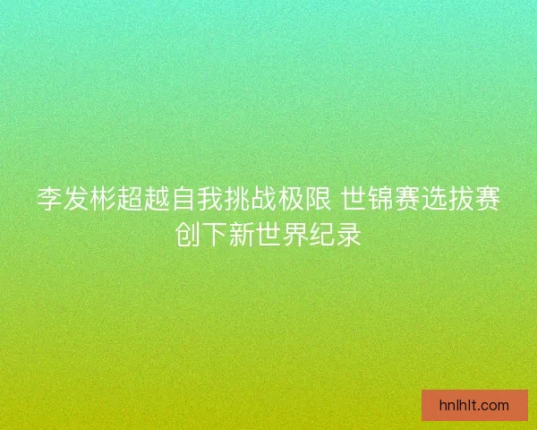 李发彬超越自我挑战极限 世锦赛选拔赛创下新世界纪录