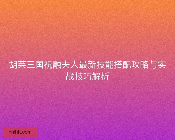 胡莱三国祝融夫人最新技能搭配攻略与实战技巧解析