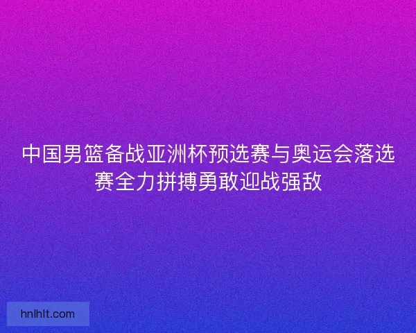 中国男篮备战亚洲杯预选赛与奥运会落选赛全力拼搏勇敢迎战强敌