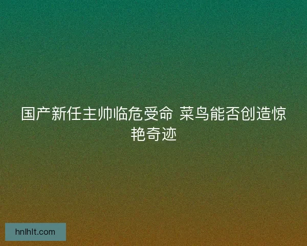 国产新任主帅临危受命 菜鸟能否创造惊艳奇迹