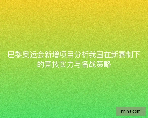 巴黎奥运会新增项目分析我国在新赛制下的竞技实力与备战策略