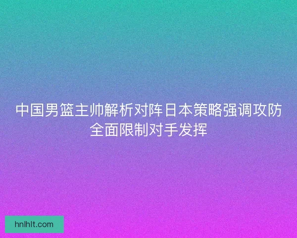 中国男篮主帅解析对阵日本策略强调攻防全面限制对手发挥
