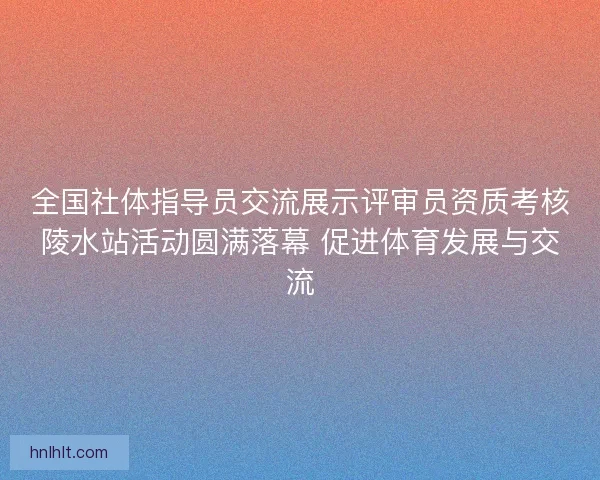 全国社体指导员交流展示评审员资质考核陵水站活动圆满落幕 促进体育发展与交流