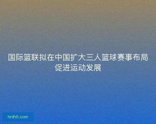 国际篮联拟在中国扩大三人篮球赛事布局促进运动发展