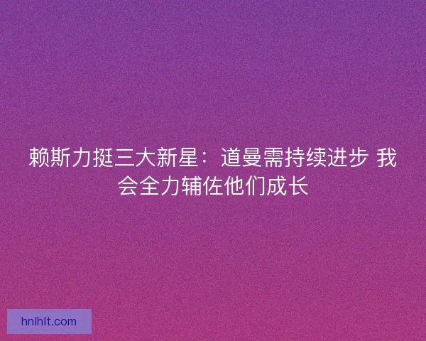 赖斯力挺三大新星：道曼需持续进步 我会全力辅佐他们成长